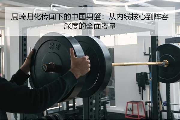 周琦归化传闻下的中国男篮：从内线核心到阵容深度的全面考量